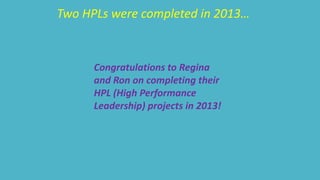 Two HPLs were completed in 2013… 
Congratulations to Regina 
and Ron on completing their 
HPL (High Performance 
Leadership) projects in 2013! 
 