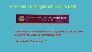 President’s Distinguished Back to Back! 
Word Weavers was President‘s Distinguished for the 2nd year 
in a row in the 2012-13 Toastmasters Year 
Lets make it a Three-peat...! 
 