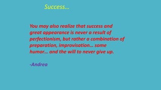 Success… 
You may also realize that success and 
great appearance is never a result of 
perfectionism, but rather a combination of 
preparation, improvisation… some 
humor… and the will to never give up. 
-Andrea 
 