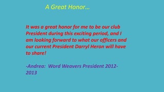 A Great Honor… 
It was a great honor for me to be our club 
President during this exciting period, and I 
am looking forward to what our officers and 
our current President Darryl Heron will have 
to share! 
-Andrea: Word Weavers President 2012- 
2013 
 
