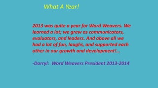 What A Year! 
2013 was quite a year for Word Weavers. We 
learned a lot; we grew as communicators, 
evaluators, and leaders. And above all we 
had a lot of fun, laughs, and supported each 
other in our growth and development!… 
-Darryl: Word Weavers President 2013-2014 
 