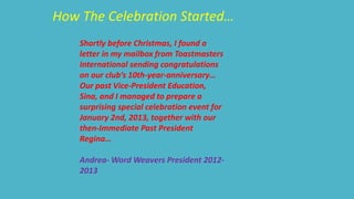 How The Celebration Started… 
Shortly before Christmas, I found a 
letter in my mailbox from Toastmasters 
International sending congratulations 
on our club‘s 10th-year-anniversary… 
Our past Vice-President Education, 
Sina, and I managed to prepare a 
surprising special celebration event for 
January 2nd, 2013, together with our 
then-Immediate Past President 
Regina… 
Andrea-Word Weavers President 2012- 
2013 
 