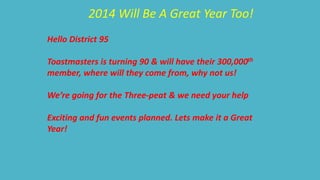2014 Will Be A Great Year Too! 
Hello District 95 
Toastmasters is turning 90 & will have their 300,000th 
member, where will they come from, why not us! 
We’re going for the Three-peat & we need your help 
Exciting and fun events planned. Lets make it a Great 
Year! 
 