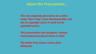 About this Presentation… 
This was originally planned to be a video 
using “Don’t Stop” from Fleetwood Mac, but 
due to copyright issues it could not be 
uploaded online. 
This presentation was designed, created, 
and produced by Darryl Heron in 2014 
The Noble Prize picture comes from 
Wikipedia. 
 