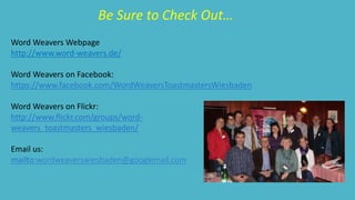 Be Sure to Check Out… 
Word Weavers Webpage 
http://www.word-weavers.de/ 
Word Weavers on Facebook: 
https://www.facebook.com/WordWeaversToastmastersWiesbaden 
Word Weavers on Flickr: 
http://www.flickr.com/groups/word-weavers_ 
toastmasters_wiesbaden/ 
Email us: 
mailto:wordweaverswiesbaden@googlemail.com 
 