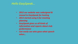 Hello EasySpeak… 
• 2012 our website was redesigned & 
moved to EasySpeak for hosting 
• 2013 started using it for meeting 
planning 
• EasySpeak gives us all kinds of 
information and reports about club 
performance 
• Can easily see who gave what speech 
when… 
 
