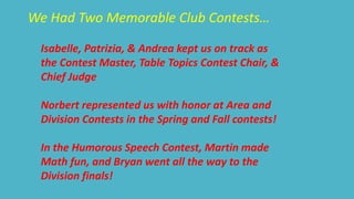 We Had Two Memorable Club Contests… 
Isabelle, Patrizia, & Andrea kept us on track as 
the Contest Master, Table Topics Contest Chair, & 
Chief Judge 
Norbert represented us with honor at Area and 
Division Contests in the Spring and Fall contests! 
In the Humorous Speech Contest, Martin made 
Math fun, and Bryan went all the way to the 
Division finals! 
 