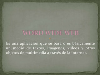 Es una aplicación que se basa o es básicamente un medio de textos, imágenes, videos y otros objetos de multimedia a través de la internet. WORD WIDE WEB 
