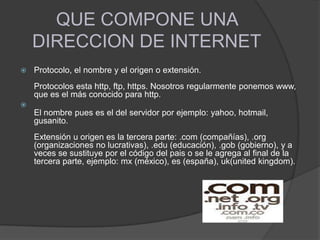 QUE COMPONE UNA
DIRECCION DE INTERNET
 Protocolo, el nombre y el origen o extensión.
Protocolos esta http, ftp, https. Nosotros regularmente ponemos www,
que es el más conocido para http.

El nombre pues es el del servidor por ejemplo: yahoo, hotmail,
gusanito.
Extensión u origen es la tercera parte: .com (compañías), .org
(organizaciones no lucrativas), .edu (educación), .gob (gobierno), y a
veces se sustituye por el código del pais o se le agrega al final de la
tercera parte, ejemplo: mx (méxico), es (españa), uk(united kingdom).
 