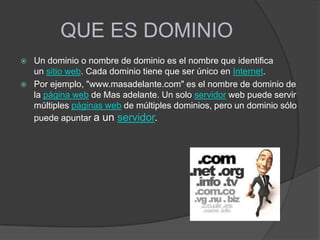 QUE ES DOMINIO
 Un dominio o nombre de dominio es el nombre que identifica
un sitio web. Cada dominio tiene que ser único en Internet.
 Por ejemplo, "www.masadelante.com" es el nombre de dominio de
la página web de Mas adelante. Un solo servidor web puede servir
múltiples páginas web de múltiples dominios, pero un dominio sólo
puede apuntar a un servidor.
 