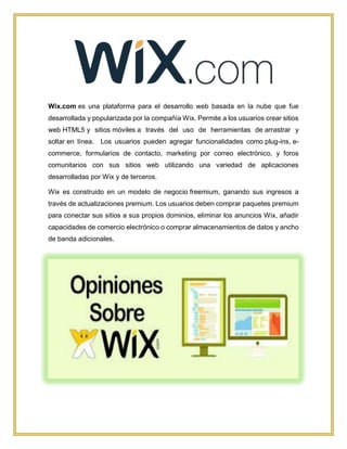 Wix.com es una plataforma para el desarrollo web basada en la nube que fue
desarrollada y popularizada por la compañía Wix. Permite a los usuarios crear sitios
web HTML5 y sitios móviles a través del uso de herramientas de arrastrar y
soltar en línea. Los usuarios pueden agregar funcionalidades como plug-ins, e-
commerce, formularios de contacto, marketing por correo electrónico, y foros
comunitarios con sus sitios web utilizando una variedad de aplicaciones
desarrolladas por Wix y de terceros.
Wix es construido en un modelo de negocio freemium, ganando sus ingresos a
través de actualizaciones premium. Los usuarios deben comprar paquetes premium
para conectar sus sitios a sus propios dominios, eliminar los anuncios Wix, añadir
capacidades de comercio electrónico o comprar almacenamientos de datos y ancho
de banda adicionales.
 