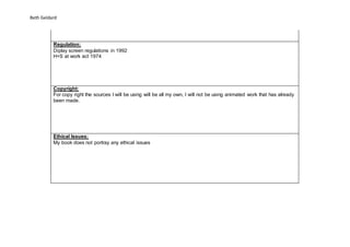 Beth Geldard
Regulation:
Diplay screen regulations in 1992
H+S at work act 1974
Copyright:
For copy right the sources I will be using will be all my own, I will not be using animated work that has already
been made.
Ethical Issues:
My book does not portray any ethical issues
 