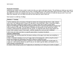 Beth Geldard
Production Schedule:
Delivering your project on time is vital. In order to do this, you need a solid plan of action. This will help you divide up your work in
to manageable chunks to be tackled one at a time. It will also allow you to plan which tasks need to be done in which order. It will
also allow you to track your progress each day. If you are falling behind, you will need to modify the way you work. If you work
faster than expected, you can clearly see what the next steps you need to take are.
Each session is a half day of college.
Session 1: Tuesday
I will be collecting all my recourses of Google for instance the backgrounds like forest, castle, textures
and a bed. I am collecting each of these, as I will have to rota scope them. When iv done that create a
file for each page a putting the images in them so it gives a clear view of what is going where.
Start on my first page. I will start doing the background first and if iv got time start doing my charters that
will be viewing on this page. The first page is Penelope out side going in to the woods and I will be
creating a wall showing the separation from the woods. To create the wall I will be using shapes and
cover it with a texture to give it more depth. I will then develop this more and add in shadows
Add in text and make sure there is a specific space where it is going to be placed
Session 2:Wednesday
9:15- 10.25 In the morning spend the first lesson working on the page 2 and make sure everything is
done for that.
10:40- 11:50 start to develop on to my 2nd page, start on the background. I will be using the picture I
found from Google and rotoscoping it and add in colours to create the scene.
2:05- 15:15 I will be starting to build on creating my main character Penelope for my first page. To
create her I will be taking pictures my self of Lucy so I am able to get the outline and features of her. I
will be having to rotoscoped her.
If I haven’t finish doing my work on 2nd page carry on improving it or if I have go on to work on page 3
 