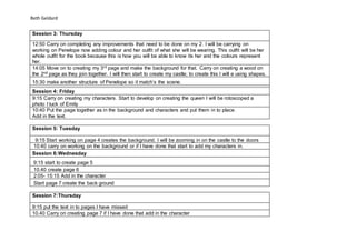 Beth Geldard
Session 3: Thursday
12:50 Carry on completing any improvements that need to be done on my 2. I will be carrying on
working on Penelope now adding colour and her outfit of what she will be wearing. This outfit will be her
whole outfit for the book because this is how you will be able to know its her and the colours represent
her.
14:05 Move on to creating my 3rd page and make the background for that. Carry on creating a wood on
the 2nd page as they join together. I will then start to create my castle; to create this I will e using shapes.
15:30 make another structure of Penelope so it match’s the scene.
Session 4: Friday
9:15 Carry on creating my characters. Start to develop on creating the queen I will be rotoscoped a
photo I tuck of Emily
10:40 Put the page together as in the background and characters and put them in to place.
Add in the text.
Session 5: Tuesday
9:15 Start working on page 4 creates the background. I will be zooming in on the castle to the doors
10:40 carry on working on the background or if I have done that start to add my characters in.
Session 6:Wednesday
9:15 start to create page 5
10.40 create page 6
2:05- 15:15 Add in the character
Start page 7 create the back ground
Session 7:Thursday
9:15 put the text in to pages I have missed
10.40 Carry on creating page 7 if I have done that add in the character
 
