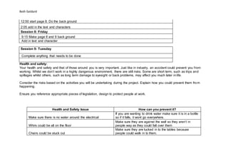 Beth Geldard
12:50 start page 8. Do the back ground
2:05 add in the text and characters
Session 8: Friday
9:15 Make page 8 and 9 back ground
Add in text and character
Session 9: Tuesday
Complete anything that needs to be done
Health and safety:
Your health and safety and that of those around you is very important. Just like in industry, an accident could prevent you from
working. Whilst we don’t work in a highly dangerous environment, there are still risks. Some are short term, such as trips and
spillages whilst others, such as long term damage to eyesight or back problems, may affect you much later in life.
Consider the risks based on the activities you will be undertaking during the project. Explain how you could prevent them from
happening.
Ensure you reference appropriate pieces of legislation, design to protect people at work.
Health and Safety Issue How can you prevent it?
Make sure there is no water around the electrical
If you are wanting to drink water make sure it is in a bottle
so if it falls, it wont go everywhere.
Whirs could be all on the floor
Make sure they are against the wall so they aren’t in
people way as they could fall over them
Chairs could be stuck out
Make sure they are tucked in to the tables because
people could walk in to them.
 