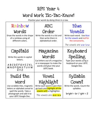 RPS Year 4
Word Work Tic-Tac-Know!
Practice your words by doing three in a row.
R​a​i​n​b​o​w
Words
Draw the words in the shape
of a rainbow using all
different colors.
ABC
Order
Write the words in a list and
then write them in
alphabetical order.
Blue
Vowels
Write each word. Use ​blue
for the vowels​and r​ed for
the consonants​.
The vowels are: ​a e i o u
Capitals
Write the words in capital
letters.
A B C D E F G H I J K L
M N O P Q R S T U V W
X Y Z
Magazine
Words
Cut letters out of a magazine
or a newspaper to make the
words and glue into your
LBTC book.
Keyboard
Spelling
Type your words using a
keyboard on your LBTC
Google Doc.
Build the
word
Use scrabble tiles, magnetic
letters or alphabet cereal to
spell the words. Take a
photograph and add it to
your LBTC Google Doc.
Vowel
Highlight
Write each word in pen then
go back and ​highlight all the
vowels with​a highlighter.
The vowels are: ​a e i o u
Syllable
Count
Write the words. Count the
syllables.
bright = br / ight = 2
 