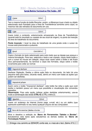   ¡ ¢ £   ¤ ¥ ¦ § ¨ ¡ ¨ ©  ¤ © ¨   ¢   ¦    ©  ¥ ¨
  !!  ## $$ ## %%  '' %% ## (( ## ))  00 11 ## 22 11 ## 33  22 ## 33 ##  44 00 55 66 77
Entrega o teu caminho ao SENHOR; confia nele, e o mais ele o fará. (Salmo 37:5 )
7 4
Tem a mesma função do botão Recortar, porém, a diferença é que o texto ou objeto
selecionado será mandado para a Área de Transferência somente como cópia, os
mesmos não são retirados do documento em uso.
Insere (cola) o conteúdo, anteriormente armazenado na Área de Transferência
(quando este foi recortado ou copiado de seu local de origem), no ponto de inserção
da área de trabalhado do documento.
Ponto Inserção = local na área de trabalhado de uma janela onde o cursor do
mouse está posicionado e pulsando.
Copia o formato do texto selecionado para outro texto que se deseja que possua a
mesma formatação. Para isso, selecione o texto a ser copiado, clique neste botão e
com o cursor do mouse em seleção, clique duas vezes sobre o botão e ele ficará
ativo permanentemente. Ao terminar a cópia dos formatos, clique sobre o botão
novamente para voltar ao normal.
Desfazer Digitação. Desfaz a última ação feita no documento. Ao lado há uma
pequena seta para baixo, clicando nesta, abrirá um menu com todas as ações que
podem ser desfeitas.
Assim como o botão “Impossível desfazer”, este botão faz refaz a ação que você
desfez e também possui um menu que possibilita a visualização dos comandos
passados.
Observação: Para esta opção (refazer ações desfeitas anteriormente), usa-se
muito a combinação das teclas CTRL+Z (CTRL e letra Z).
Insere um endereço da Internet (home page, e-mail, etc.) ou um atalho (que
aparecerá sublinhado no seu texto) qualquer arquivo de seu computador.
Ativa e desativa a exibição da “Barra de Ferramentas Tabelas e Bordas”.
Estudaremos esta barra após estudarmos os demais botões da “Barra de
Formatação Padrão”.
 
