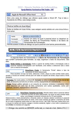   ¡ ¢ £   ¤ ¥ ¦ § ¨ ¡ ¨ ©  ¤ © ¨   ¢   ¦    ©  ¥ ¨
  !!  ## $$ ## %%  '' %% ## (( ## ))  00 11 ## 22 11 ## 33  22 ## 33 ##  44 00 55 66 77
Entrega o teu caminho ao SENHOR; confia nele, e o mais ele o fará. (Salmo 37:5 )
7 6
Abre uma caixa de diálogo que oferece ajuda sobre o Word XP. Traz à tela o
Assistente do Office, caso esteja oculto.
Exibe os botões em duas linhas, caso estejam sendo exibido em uma única linha e
vice-versa.
Aciona um menu no qual é possível ativar ou desativar os
botões da Barra de Ferramentas Padrão e da Barra de
Ferramentas de Formatação.
Permite acesso à caixa de diálogo na qual é possível criar barras personalizadas.
4.3.2. Barra de Ferramentas Formatação
A segunda Barra de Ferramentas é a Barra de Ferramentas de Formatação
que contém comandos para formatar, ou seja, organizar o texto do documento. São
eles:
Botão Estilos e formatação: Exibe o painel de tarefas Estilo e formatação onde é
possível reaplicar formatações com facilidade, criar estilos e selecionar todo o texto
com a mesma formatação.
Drop-Down Fonte: A ferramenta “Fonte” altera o tipo de
caracteres do texto selecionado.
Para escolher um tipo de fonte, selecione o texto, clique na seta contida nesta caixa,
arraste o mouse em sentido vertical para ver todas as opções de fontes; clique sobre a fonte
desejada.
Drop-Down Tamanho da Fonte: Através desta caixa é possível alterar
o tamanho da letra do texto selecionado. Ao clicar na seta contida nesta
caixa, uma listagem contendo números de 8 a 72 será exibida.
Selecionando o texto previamente e clicando sobre um desses valores numéricos é possível
alterar o tamanho da fonte (letra) do texto. Uma outra maneira de alterar o tamanho da fonte
de um texto é digitando nesta caixa um valor que vai de 1 até 1638. Para isso, basta clicar com
o mouse no campo em branco, apagar o número existente, digitar o novo valor e pressionar a
tecla Enter (no teclado) em seguida.
Formatar: De modo prático, no Word XP, formatar se refere à alteração da fonte, da cor da
fonte, do tamanho da fonte de um texto; e ainda, espaçamento de caracteres etc.
Fonte: Design gráfico aplicado a um conjunto de números, símbolos e caracteres. Uma
fonte descreve um certo tipo de letra, juntamente com outras qualidades, como, por
exemplo, tamanho, espaçamento e densidade.
 