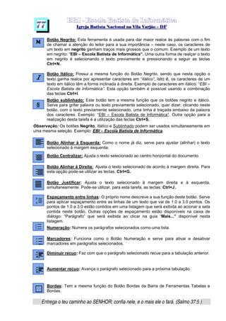   ¡ ¢ £   ¤ ¥ ¦ § ¨ ¡ ¨ ©  ¤ © ¨   ¢   ¦    ©  ¥ ¨
  !!  ## $$ ## %%  '' %% ## (( ## ))  00 11 ## 22 11 ## 33  22 ## 33 ##  44 00 55 66 77
Entrega o teu caminho ao SENHOR; confia nele, e o mais ele o fará. (Salmo 37:5 )
7 7
Botão Negrito: Esta ferramenta é usada para dar maior realce às palavras com o fim
de chamar a atenção do leitor para a sua importância – neste caso, os caracteres de
um texto em negrito ganham traços mais grossos que o comum. Exemplo de um texto
em negrito: “EBI – Escola Batista de Informática”. Uma outra forma de realçar o texto
em negrito é selecionando o texto previamente e pressionando a seguir as teclas
Ctrl+N.
Botão Itálico: Possui a mesma função do Botão Negrito, sendo que nesta opção o
texto ganha realce por apresentar caracteres em “Itálico”, isto é, os caracteres de um
texto em itálico têm a forma inclinada à direita. Exemplo de caracteres em itálico: “EBI –
Escola Batista de Informática”. Esta opção também é possível usando a combinação
das teclas Ctrl+I.
Botão sublinhado: Este botão tem a mesma função que os botões negrito e itálico.
Serve para grifar palavra ou texto previamente selecionado, quer dizer, clicando neste
botão, com o texto previamente selecionado, uma linha é traçada embaixo da palavra
dos caracteres. Exemplo: “EBI – Escola Batista de Informática”. Outra opção para a
realização desta tarefa é a utilização das teclas Ctrl+S.
Observação: Os botões Negrito, Itálico e Sublinhado podem ser usados simultaneamente em
uma mesma seleção. Exemplo: EBI – Escola Batista de Informática.
Botão Alinhar à Esquerda: Como o nome já diz, serve para ajustar (alinhar) o texto
selecionado à margem esquerda.
Botão Centralizar: Ajusta o texto selecionado ao centro horizontal do documento.
Botão Alinhar à Direita: Ajusta o texto selecionado de acordo à margem direita. Para
esta opção pode-se utilizar as teclas, Ctrl+G.
Botão Justificar: Ajusta o texto selecionado à margem direita e à esquerda,
simultaneamente. Pode-se utilizar, para esta tarefa, as teclas: Ctrl+J.
Espaçamento entre linhas: O próprio nome descreve a sua função deste botão. Serve
para aplicar espaçamento entre as linhas de um texto que vai de 1.0 a 3.0 pontos. Os
pontos de 1.0 a 3.0 estão contidos em uma listagem que será exibida ao acionar a seta
contida neste botão. Outras opções de espaçamento estão disponíveis na caixa de
diálogo: “Parágrafo” que será exibida ao clicar na guia “Mais...” disponível nesta
listagem.
Numeração: Numera os parágrafos selecionados como uma lista.
Marcadores: Funciona como o Botão Numeração e serve para ativar e desativar
marcadores em parágrafos selecionados.
Diminuir recuo: Faz com que o parágrafo selecionado recue para a tabulação anterior.
Aumentar recuo: Avança o parágrafo selecionado para a próxima tabulação.
Bordas: Tem a mesma função do Botão Bordas da Barra de Ferramentas Tabelas e
Bordas.
 