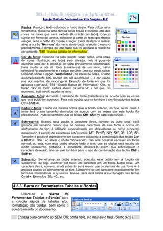   ¡ ¢ £   ¤ ¥ ¦ § ¨ ¡ ¨ ©  ¤ © ¨   ¢   ¦    ©  ¥ ¨
  !!  ## $$ ## %%  '' %% ## (( ## ))  00 11 ## 22 11 ## 33  22 ## 33 ##  44 00 55 66 77
Entrega o teu caminho ao SENHOR; confia nele, e o mais ele o fará. (Salmo 37:5 )
7 8
Realce: Realça o texto colorindo o fundo deste. Para utilizar esta
ferramenta, clique na seta contida neste botão e escolha uma das
cores na caixa que será exibida (Ilustração ao lado). Com o
cursor em forma de caneta, selecione a parte do texto que deseja
realçar, solte o botão do mouse a seguir. Para desfazer o realce,
ative a opção “Nenhum” do menu deste botão e repita o mesmo
procedimento. Exemplo de uma frase que foi aplicada o realce de
cor amarela: “EBI - Escola Batista de Informática”.
Cor da fonte: Clicando na seta contida neste botão, uma caixa
de cores (ilustração ao lado) será ativada; nela é possível
escolher uma cor e aplicá-la ao texto previamente selecionado.
Para mudar a cor da fonte (caracteres) de um texto, basta
selecioná-lo previamente e a seguir escolher uma cor nesta caixa.
Clicando sobre a opção “Automático”, na caixa de cores, o texto
automaticamente será escrito em cor automática – a cor usada
nos documentos, de modo geral. Exemplo de fonte em que foi
aplicada a cor azul: “EBI – Escola Batista de Informática”. Obs.: o
botão “Cor da fonte” exibirá abaixo da letra “A” a cor que, no
momento, está sendo usada no texto.
Aumentar fonte: Aumenta o tamanho da fonte (caracteres) de acordo com as vezes
que este botão for acionado. Para esta opção, usa-se também a combinação das teclas
Ctrl+Shift+.
Reduzir fonte: Usado da mesma forma que o botão anterior, só que, neste caso a
fonte terá o seu tamanho diminuído de acordo com as vezes que este botão for
pressionado. Pode-se também usar as teclas Ctrl+Shift+ para esta função.
Sobrescrito: Usando esta opção, o caractere (letra, número ou outro sinal) será
grafado em tamanho menor que os demais caracteres de sua fonte e acima do
alinhamento do tipo; é utilizado especialmente em abreviaturas ou como expoente
matemático. Exemplo de caracteres sobrescritos: Ma
; Profa
; No
; Sra
, 32
; 105
; 53
.
Também é possível sobrescrever um caractere utilizando a combinação das teclas Ctrl
e Shift++. Obs.: ao ativar o botão “Sobrescrito” não será possível escrever em fonte
normal, ou seja, com este botão ativado todo o texto que se digitar será escrito de
modo sobrescrito, portando, é importante desativá-lo assim que sobrescrever o
caractere desejado, isto se vale também para o uso de combinação das teclas Ctrl e
Shift++.
Subscrito: Semelhante ao botão anterior, contudo, este botão tem a função de
subscrever, ou seja, escrever por baixo um caractere em um texto. Neste caso, um
caractere (letra, número, sinal) subscrito será menor que os demais de usa fonte e é
grafado abaixo do alinhamento do tipo. Subscreve-se um caractere especialmente em
fórmulas matemáticas e químicas. Usa-se para esta tarefa a combinação das teclas
Ctrol =. Exemplos: 206; 40g; etc.
4.3.3. Barra de Ferramentas Tabelas e Bordas
Utiliza-se a “Barra de
Ferramentas Tabelas e Bordas” para
a criação rápida de tabelas e/ou
formatação das bordas, bem como o
sombreamento do documento.
 