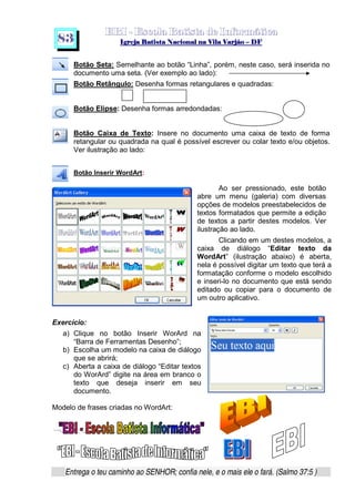   ¡ ¢ £   ¤ ¥ ¦ § ¨ ¡ ¨ ©  ¤ © ¨   ¢   ¦    ©  ¥ ¨
  !!  ## $$ ## %%  '' %% ## (( ## ))  00 11 ## 22 11 ## 33  22 ## 33 ##  44 00 55 66 77
Entrega o teu caminho ao SENHOR; confia nele, e o mais ele o fará. (Salmo 37:5 )
8 3
Botão Seta: Semelhante ao botão “Linha”, porém, neste caso, será inserida no
documento uma seta. (Ver exemplo ao lado):
Botão Retângulo: Desenha formas retangulares e quadradas:
Botão Elipse: Desenha formas arredondadas:
Botão Caixa de Texto: Insere no documento uma caixa de texto de forma
retangular ou quadrada na qual é possível escrever ou colar texto e/ou objetos.
Ver ilustração ao lado:
Botão Inserir WordArt:
Ao ser pressionado, este botão
abre um menu (galeria) com diversas
opções de modelos preestabelecidos de
textos formatados que permite a edição
de textos a partir destes modelos. Ver
ilustração ao lado.
Clicando em um destes modelos, a
caixa de diálogo “Editar texto da
WordArt” (ilustração abaixo) é aberta,
nela é possível digitar um texto que terá a
formatação conforme o modelo escolhido
e inseri-lo no documento que está sendo
editado ou copiar para o documento de
um outro aplicativo.
Exercício:
a) Clique no botão Inserir WorArd na
“Barra de Ferramentas Desenho”;
b) Escolha um modelo na caixa de diálogo
que se abrirá;
c) Aberta a caixa de diálogo “Editar textos
do WorArd” digite na área em branco o
texto que deseja inserir em seu
documento.
Modelo de frases criadas no WordArt:
 
