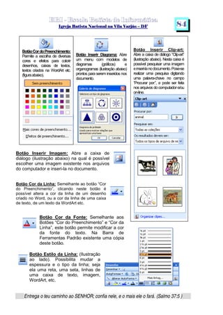   ¡ ¢ £   ¤ ¥ ¦ § ¨ ¡ ¨ ©  ¤ © ¨   ¢   ¦    ©  ¥ ¨
  !!  ## $$ ## %%  '' %% ## (( ## ))  00 11 ## 22 11 ## 33  22 ## 33 ##  44 00 55 66 77
Entrega o teu caminho ao SENHOR; confia nele, e o mais ele o fará. (Salmo 37:5 )
8 4
Botão Inserir Diagrama: Abre
um menu com modelos de
diagramas (gráficos) e
organogramas (ilustração abaixo)
prontos para serem inseridos nos
documento.
Botão Inserir Clip-art:
Abre a caixa de diálogo “Clip-art”
(ilustração abaixo). Nesta caixa é
possível pesquisar uma imagem
einseri-lanodocumento.Pose-se
realizar uma pesquisa digitando
uma palavra-chave no campo
“Procurar por:”, e pode ser feita
nos arquivos docomputadore/ou
on-line.
BotãoCordoPreenchimento:
Permite a escolha de diversas
cores e efeitos para colorir
desenhos, caixas de textos,
textos criados na WordArt etc.
(figuraabaixo).
Botão Inserir Imagem: Abre a caixa de
diálogo (ilustração abaixo) na qual é possível
escolher uma imagem existente nos arquivos
do computador e inseri-la no documento.
Botão Cor da Linha: Semelhante ao botão “Cor
do Preenchimento”, clicando neste botão é
possível altera a cor da linha de um desenho
criado no Word, ou a cor da linha de uma caixa
de texto, de um texto da WordArt etc.
Botão Cor da Fonte: Semelhante aos
Botões “Cor do Preenchimento” e “Cor da
Linha”, este botão permite modificar a cor
da fonte do texto. Na Barra de
Ferramentas Padrão existente uma cópia
deste botão.
Botão Estilo da Linha: (Ilustração
ao lado). Possibilita mudar a
espessura e o tipo da linha; seja
ela uma reta, uma seta, linhas de
uma caixa de texto, imagem,
WordArt, etc.
 