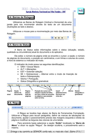   ¡ ¢ £   ¤ ¥ ¦ § ¨ ¡ ¨ ©  ¤ © ¨   ¢   ¦    ©  ¥ ¨
  !!  ## $$ ## %%  '' %% ## (( ## ))  00 11 ## 22 11 ## 33  22 ## 33 ##  44 00 55 66 77
Entrega o teu caminho ao SENHOR; confia nele, e o mais ele o fará. (Salmo 37:5 )
8 6
4.4. Barras de Rolagem
Utilizamos as Barras de Rolagem (Vertical e Horizontal) de uma
janela para nos movimentar através do texto de um documento
(ilustrações ao lado e abaixo).
Utiliza-se o mouse para a movimentação por meio das Barras de
Rolagem.
4.5. Barra de Status
A Barra de Status exibe informações sobre o status (situação, estado,
qualidade ou circunstância) atual do documento e do aplicativo.
Ela exibe: o número da página onde se encontra o cursor; a seção; o número
de páginas do documento, a posição em centímetros, e em linhas e colunas do cursor,
a hora do sistema e o indicador de modo.
O indicador de modo possui as seguintes identificações:
• GRA = Gravar Macro
• ALT = Alterações;
• EST = Estender seleção;
• SE = Sobrescrever – Alternar entre o modo de Inserção de
texto e Sobreposição;
• Idioma = Português;
• Status Ortográfico e gramatical.
4.6. Régua
A Régua se localiza logo abaixo da Barra de Ferramentas Formatação.
Utiliza-se a Régua para recuar parágrafos, definir as marcas de tabulações do
documento, ajustar o posicionamento preciso das margens esquerda e direita da
página e modificar as larguras das colunas de uma tabela.
Para acioná-la basta selecionar a opção “Exibir” localizada na “Barra de
Menu” e clicar na opção “Régua”. Se desejar ocultá-la, o procedimento será o
mesmo.
Página
atual
Seção
dentro do
documento
Página
atual e
total de
páginas
Posição do cursor em
relação à borda da folha;
em que a linha se encontra
na página e que posição
está na linha.
Insert
(Sobrescrever)
Escrever por
cima de...
Idioma Status
ortográfico e
gramatical
 