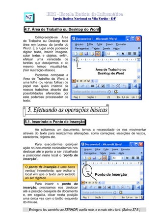   ¡ ¢ £   ¤ ¥ ¦ § ¨ ¡ ¨ ©  ¤ © ¨   ¢   ¦    ©  ¥ ¨
  !!  ## $$ ## %%  '' %% ## (( ## ))  00 11 ## 22 11 ## 33  22 ## 33 ##  44 00 55 66 77
Entrega o teu caminho ao SENHOR; confia nele, e o mais ele o fará. (Salmo 37:5 )
8 7
O ponto de inserção é uma barra
vertical intermitente, que indica o
local em que o texto será exibido
ao ser digitado.
4.7. Área de Trabalho ou Desktop do Word
Compreende-se Área
de Trabalho ou Desktop toda
área em branco da janela do
Word. É o lugar onde podemos
digitar texto, inserir imagens,
colar textos e objetos, enfim,
efetuar uma variedade de
tarefas que desejarmos e ao
mesmo tempo visualizá-las.
(Ver ilustração abaixo).
Podemos comparar a
Área de Trabalho do Word a
uma folha (ou várias folhas) de
papel nas quais criamos os
nossos trabalhos através das
possibilidades oferecidas por
este poderoso processador de
texto.
5.1. Inserindo o Ponto de Inserção
Ao editarmos um documento, temos a necessidade de nos movimentar
através do texto para realizarmos alterações, como correções; inserções de textos,
caracteres, objetos etc.
Para executarmos qualquer
ação no documento necessitamos nos
deslocar até o ponto a ser trabalhado
e posicionar neste local o “ponto de
inserção”.
Para inserir o ponto de
inserção, precisamos nos deslocar
até a posição desejada do documento
e, em seguida, clicar nesta posição
uma única vez com o botão esquerdo
do mouse.
Área de Trabalho ou
Desktop do Word
Ponto de Inserção
 