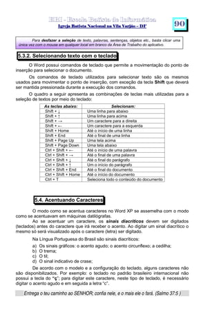   ¡ ¢ £   ¤ ¥ ¦ § ¨ ¡ ¨ ©  ¤ © ¨   ¢   ¦    ©  ¥ ¨
  !!  ## $$ ## %%  '' %% ## (( ## ))  00 11 ## 22 11 ## 33  22 ## 33 ##  44 00 55 66 77
Entrega o teu caminho ao SENHOR; confia nele, e o mais ele o fará. (Salmo 37:5 )
9 0
Para desfazer a seleção de texto, palavras, sentenças, objetos etc., basta clicar uma
única vez com o mouse em qualquer local em branco da Área de Trabalho do aplicativo.
5.3.2. Selecionando texto com o teclado
O Word possui comandos de teclado que permite a movimentação do ponto de
inserção para selecionar o documento.
Os comandos de teclado utilizados para selecionar texto são os mesmos
usados para movimentar o ponto de inserção, com exceção da tecla Shift que deverá
ser mantida pressionada durante a execução dos comandos.
O quadro a seguir apresenta as combinações de teclas mais utilizadas para a
seleção de textos por meio do teclado:
5.4. Acentuando Caracteres
O modo como se acentua caracteres no Word XP se assemelha com o modo
como se acentuavam em máquinas datilógrafas.
Ao se acentuar um caractere, os sinais diacríticos devem ser digitados
(teclados) antes do caractere que irá receber o acento. Ao digitar um sinal diacrítico o
mesmo só será visualizado após o caractere (letra) ser digitado.
Na Língua Portuguesa do Brasil são sinais diacríticos:
a) Os sinais gráficos: o acento agudo; o acento circunflexo; a cedilha;
b) O trema;
c) O til;
d) O sinal indicativo de crase;
De acordo com o modelo e a configuração do teclado, alguns caracteres não
são disponibilizados. Por exemplo: o teclado no padrão brasileiro internacional não
possui a tecla do “ç”; para digitar este caractere, neste tipo de teclado, é necessário
digitar o acento agudo e em seguida a letra “c”.
As teclas abaixo: Selecionam:
Shift + – Uma linha para abaixo
Shift + — Uma linha para acima
Shift + ˜ Um caractere para a direita
Shift + ™ Um caractere para a esquerda
Shift + Home Até o início de uma linha
Shift + End Até o final de uma linha
Shift + Page Up Uma tela acima
Shift + Page Down Uma tela abaixo
Ctrl + Shift + ™ Até o início de uma palavra
Ctrl + Shift + ˜ Até o final de uma palavra
Ctrl + Shift + – Até o final do parágrafo
Ctrl + Shift + — Um o início do parágrafo
Ctrl + Shift + End Até o final do documento
Ctrl + Shift + Home Até o início do documento
Ctrl + T Seleciona todo o conteúdo do documento
 