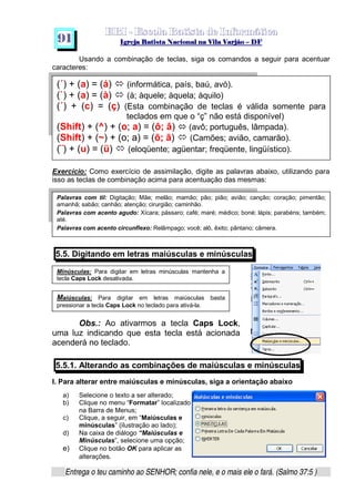   ¡ ¢ £   ¤ ¥ ¦ § ¨ ¡ ¨ ©  ¤ © ¨   ¢   ¦    ©  ¥ ¨
  !!  ## $$ ## %%  '' %% ## (( ## ))  00 11 ## 22 11 ## 33  22 ## 33 ##  44 00 55 66 77
Entrega o teu caminho ao SENHOR; confia nele, e o mais ele o fará. (Salmo 37:5 )
9 1
(´) + (a) = (á) š (informática, país, baú, avó).
(`) + (a) = (à) š (à; àquele; àquela; àquilo)
(´) + (c) = (ç) (Esta combinação de teclas é válida somente para
teclados em que o “ç” não está disponível)
(Shift) + (^) + (o; a) = (ô; â) › (avô; português, lâmpada).
(Shift) + (~) + (o; a) = (õ; ã) š (Camões; avião, camarão).
(¨) + (u) = (ü) š (eloqüente; agüentar; freqüente, lingüístico).
Usando a combinação de teclas, siga os comandos a seguir para acentuar
caracteres:
Exercício: Como exercício de assimilação, digite as palavras abaixo, utilizando para
isso as teclas de combinação acima para acentuação das mesmas:
5.5. Digitando em letras maiúsculas e minúsculas
Obs.: Ao ativarmos a tecla Caps Lock,
uma luz indicando que esta tecla está acionada
acenderá no teclado.
5.5.1. Alterando as combinações de maiúsculas e minúsculas
I. Para alterar entre maiúsculas e minúsculas, siga a orientação abaixo
a) Selecione o texto a ser alterado;
b) Clique no menu “Formatar” localizado
na Barra de Menus;
c) Clique, a seguir, em “Maiúsculas e
minúsculas” (ilustração ao lado);
d) Na caixa de diálogo “Maiúsculas e
Minúsculas”, selecione uma opção;
e) Clique no botão OK para aplicar as
alterações.
Palavras com til: Digitação; Mãe; melão; mamão; pão; pião; avião; canção; coração; pimentão;
amanhã; sabão; canhão; atenção; cirurgião; caminhão.
Palavras com acento agudo: Xícara; pássaro; café; maré; médico; boné; lápis; parabéns; também;
até.
Palavras com acento circunflexo: Relâmpago; você; alô, êxito; pântano; câmera.
Minúsculas: Para digitar em letras minúsculas mantenha a
tecla Caps Lock desativada.
Maiúsculas: Para digitar em letras maiúsculas basta
pressionar a tecla Caps Lock no teclado para ativá-la.
 