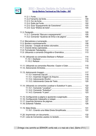   ¡ ¢ £   ¤ ¥ ¦ § ¨ ¡ ¨ ©  ¤ © ¨   ¢   ¦    ©  ¥ ¨
  !!  ## $$ ## %%  '' %% ## (( ## ))  00 11 ## 22 11 ## 33  22 ## 33 ##  44 00 55 66 77
Entrega o teu caminho ao SENHOR; confia nele, e o mais ele o fará. (Salmo 37:5 )
67
11.2.1. Fonte..................................................................................... 99
11.2.2.Tamanho da fonte.................................................................. 100
11.2.3. Cor da fonte........................................................................... 101
11.2.4. Estilo da Fonte....................................................................... 102
11.2.5. Guia “Espaçamento de Caracteres”...................................... 103
11.2.6. Guia “Efeitos de texto”........................................................... 104
11.3. Parágrafo.......................................................................................... 105
11.3.1. Comando “Recuos e espaçamento”...................................... 105
11.3.2. Comando “Quebras de linha e de página”............................ 106
11.4. Marcadores e numeração................................................................. 107
11.5. Bordas e sombreamento.................................................................. 108
11.6. Colunas – Criação de textos colunados........................................... 110
11.7. Criando letras capituladas................................................................ 111
11.8. Formatando Tabulações................................................................... 112
11.9. Utilizando o comando Ortografia e Gramática.................................. 113
11.10. Utilizando os comandos Desfazer e Refazer.................................. 114
11.10.1. Desfazer............................................................................. 114
11.10.2. Refazer.............................................................................. 115
11.11. Utilizando os comandos Recortar, Copiar e Colar.......................... 115
11.12. Adicionando Símbolos.................................................................... 116
11.13. Adicionando Imagem...................................................................... 117
11.13.1 Inserindo Clip-art................................................................ 118
11.13.1. Inserindo Imagem do Arquivo........................................... 119
11.13.2. Adicionando WorArt.......................................................... 119
11.13.3. Adicionando Caixa de Texto............................................. 120
11.14. Utilizando os comandos Localizar e Substituir/ Ir para................... 122
11.14.1. Comando “Localizar”......................................................... 122
11.14.2. Comando “Substituir”........................................................ 122
11.14.3. Comando “Ir para”............................................................. 123
11.15. Configurando a página e ajustando a paginação........................... 124
11.16. Configurando Cabeçalho e rodapé................................................. 125
11.17. Inserindo Números de páginas....................................................... 127
11.18. Editando Tabelas............................................................................ 128
11.19. Mala Direta..................................................................................... 131
11.19.1. Criando uma Mala Direta Simplificada.............................. 131
11.20. Imprimindo um documento............................................................. 132
11.21. Lista de Comandos usados no teclado........................................... 133
 