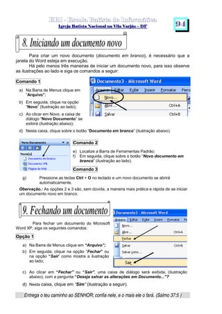   ¡ ¢ £   ¤ ¥ ¦ § ¨ ¡ ¨ ©  ¤ © ¨   ¢   ¦    ©  ¥ ¨
  !!  ## $$ ## %%  '' %% ## (( ## ))  00 11 ## 22 11 ## 33  22 ## 33 ##  44 00 55 66 77
Entrega o teu caminho ao SENHOR; confia nele, e o mais ele o fará. (Salmo 37:5 )
9 4
Para criar um novo documento (documento em branco), é necessário que a
janela do Word esteja em execução.
Há pelo menos três maneiras de iniciar um documento novo, para isso observe
as ilustrações ao lado e siga os comandos a seguir:
Comando 1
a) Na Barra de Menus clique em
“Arquivo”;
b) Em seguida, clique na opção
“Novo” (Ilustração ao lado);
c) Ao clicar em Novo, a caixa de
diálogo “Novo Documento” se
exibirá (ilustração abaixo);
d) Nesta caixa, clique sobre o botão “Documento em branco” (ilustração abaixo).
Comando 2
e) Localize a Barra de Ferramentas Padrão;
f) Em seguida, clique sobre o botão “Novo documento em
branco” (ilustração ao lado).
Comando 3
g) Pressione as teclas Ctrl + O no teclado e um novo documento se abrirá
automaticamente.
Obervação.: As opções 2 e 3 são, sem dúvida, a maneira mais prática e rápida de se iniciar
um documento novo em branco.
Para fechar um documento do Microsoft
Word XP, siga os seguintes comandos:
Opção 1
a) Na Barra de Menus clique em “Arquivo”;
b) Em seguida, clique na opção “Fechar” ou
na opção “Sair” como mostra a ilustração
ao lado;
c) Ao clicar em “Fechar” ou “Sair”, uma caixa de diálogo será exibida, (ilustração
abaixo), com a pergunta “Deseja salvar as alterações em Documento...”?
d) Nesta caixa, clique em “Sim” (ilustração a seguir).
 