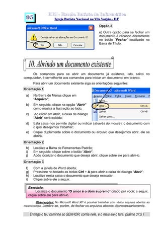   ¡ ¢ £   ¤ ¥ ¦ § ¨ ¡ ¨ ©  ¤ © ¨   ¢   ¦    ©  ¥ ¨
  !!  ## $$ ## %%  '' %% ## (( ## ))  00 11 ## 22 11 ## 33  22 ## 33 ##  44 00 55 66 77
Entrega o teu caminho ao SENHOR; confia nele, e o mais ele o fará. (Salmo 37:5 )
9 5
Exercício:
Localize o documento “O amor é o dom supremo” criado por você; a seguir,
clique sobre ele para abri-lo.
Opção 2
e) Outra opção para se fechar um
documento é clicando diretamente
no botão “Fechar” localizado na
Barra de Título.
Os comandos para se abrir um documento já existente, isto, salvo no
computador, é semelhante aos comandos para iniciar um documento em branco.
Para abrir um documento existente siga as orientações seguintes:
Orientação 1
a) Na Barra de Menus clique em
“Arquivo”;
b) Em seguida, clique na opção “Abrir”
como mostra a ilustração ao lado;
c) Ao clicar em Abrir, a caixa de diálogo
“Abrir” será exibida;
d) Esta caixa nos permite digitar ou indicar (através do mouse), o documento com
o qual desejamos trabalhar;
e) Clique duplamente sobre o documento ou arquivo que desejamos abrir, ele se
abrirá.
Orientação 2
h) Localize a Barra de Ferramentas Padrão;
i) Em seguida, clique sobre o botão “Abrir”;
j) Após localizar o documento que deseja abrir, clique sobre ele para abri-lo.
Orientação 3
f) Com a janela do Word aberta;
g) Pressione no teclado as teclas Ctrl + A para abrir a caixa de dialogo “Abrir”;
h) Localize nesta caixa o documento que deseja executar;
i) Clique sobre ele a seguir.
Observações: No Microsoft Word XP é possível trabalhar com vários arquivos abertos ao
mesmo tempo. Lembre-se, porém, de fechar os arquivos abertos desnecessariamente.
 