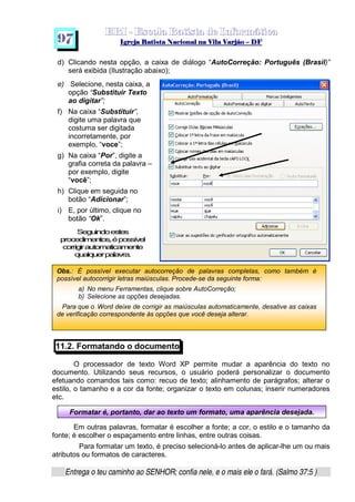   ¡ ¢ £   ¤ ¥ ¦ § ¨ ¡ ¨ ©  ¤ © ¨   ¢   ¦    ©  ¥ ¨
  !!  ## $$ ## %%  '' %% ## (( ## ))  00 11 ## 22 11 ## 33  22 ## 33 ##  44 00 55 66 77
Entrega o teu caminho ao SENHOR; confia nele, e o mais ele o fará. (Salmo 37:5 )
9 7
Obs.: É possível executar autocorreção de palavras completas, como também é
possível autocorrigir letras maiúsculas. Procede-se da seguinte forma:
a) No menu Ferramentas, clique sobre AutoCorreção;
b) Selecione as opções desejadas.
Para que o Word deixe de corrigir as maiúsculas automaticamente, desative as caixas
de verificação correspondente às opções que você deseja alterar.
Formatar é, portanto, dar ao texto um formato, uma aparência desejada.
d) Clicando nesta opção, a caixa de diálogo “AutoCorreção: Português (Brasil)”
será exibida (Ilustração abaixo);
e) Selecione, nesta caixa, a
opção “Substituir Texto
ao digitar”;
f) Na caixa “Substituir”,
digite uma palavra que
costuma ser digitada
incorretamente, por
exemplo, “voce”;
g) Na caixa “Por”, digite a
grafia correta da palavra –
por exemplo, digite
“você”;
h) Clique em seguida no
botão “Adicionar”;
i) E, por último, clique no
botão “Ok”.
Seguindoestes
procedimentos,épossível
corrigirautomaticamente
qualquerpalavra.
11.2. Formatando o documento
O processador de texto Word XP permite mudar a aparência do texto no
documento. Utilizando seus recursos, o usuário poderá personalizar o documento
efetuando comandos tais como: recuo de texto; alinhamento de parágrafos; alterar o
estilo, o tamanho e a cor da fonte; organizar o texto em colunas; inserir numeradores
etc.
Em outras palavras, formatar é escolher a fonte; a cor, o estilo e o tamanho da
fonte; é escolher o espaçamento entre linhas, entre outras coisas.
Para formatar um texto, é preciso selecioná-lo antes de aplicar-lhe um ou mais
atributos ou formatos de caracteres.
 