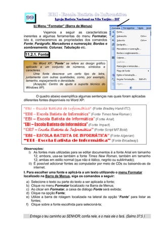   ¡ ¢ £   ¤ ¥ ¦ § ¨ ¡ ¨ ©  ¤ © ¨   ¢   ¦    ©  ¥ ¨
  !!  ## $$ ## %%  '' %% ## (( ## ))  00 11 ## 22 11 ## 33  22 ## 33 ##  44 00 55 66 77
Entrega o teu caminho ao SENHOR; confia nele, e o mais ele o fará. (Salmo 37:5 )
9 9
b) Menu “Formatar” (Barra de Menus)
Vejamos a seguir as características
inerentes a algumas ferramentas do menu Formatar,
isto é, conheceremos as propriedades dos comandos
Fonte; Parágrafo; Marcadores e numeração; Bordas e
sombreamento; Colunas; Tabulação etc.
11.2.1. Fonte
O quadro abaixo exemplifica algumas sentenças nas quais foram aplicadas
diferentes fontes disponíveis no Word XP:
Observações:
I) As fontes mais utilizadas para se editar documentos é a fonte Arial em tamanho
12; embora, usa-se também a fonte Times New Roman, também em tamanho
12; ambas em estilo normal (que não é itálico, negrito ou sublinhado);
II) É possível adicionar fontes ao computador por meio de CDs ou baixando-as da
internet.
I. Para escolher uma fonte e aplicá-la a um texto utilizando o menu Formatar
localizado na Barra de Menus, siga os comandos a seguir:
a) Selecione o texto ou parte do texto a ser aplicada a fonte;
b) Clique no menu Formatar localizado na Barra de Menus;
c) Ao clicar em Formatar, a caixa de diálogo Fonte será exibida;
d) Clique na opção Fonte;
e) Utilize a barra de rolagem localizada na lateral da opção “Fonte” para listar as
fontes;
f) Clique sobre a fonte escolhida para selecioná-la;
No Word XP, “Fonte” se refere ao design gráfico
aplicado a um conjunto de números, símbolos e
caracteres.
Uma fonte descreve um certo tipo de letra,
juntamente com outras qualidades, como, por exemplo,
tamanho, espaçamento e densidade.
(Acepção: Centro de ajuda e suporte técnico do
Windows XP).
 