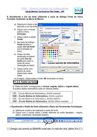   ¡ ¢ £   ¤ ¥ ¦ § ¨ ¡ ¨ ©  ¤ © ¨   ¢   ¦    ©  ¥ ¨
  !!  ## $$ ## %%  '' %% ## (( ## ))  00 11 ## 22 11 ## 33  22 ## 33 ##  44 00 55 66 77
Entrega o teu caminho ao SENHOR; confia nele, e o mais ele o fará. (Salmo 37:5 )
1 0 2
II. Escolhendo a Cor da fonte utilizando a caixa de diálogo Fonte do menu
Formatar localizado na Barra de Menus
g) Selecione o texto a ser
aplicado a cor da fonte;
h) Clique com o mouse
sobre o menu
Formatar;
i) Clique sobre a opção
Fonte;
j) Na caixa de diálogo
Fonte localize a
opção Cor da fonte
(ver ilustração ao
lado);
k) Clique na seta
localizada na lateral
da caixa Cor da
fonte para exibir a
caixa de cores
(ilustração ao lado);
l) Clique sobre uma
dentre as cores
disponíveis nesta
caixa.
m) A seguir, clique sobre o botão Ok (ilustração ao lado).
11.2.4. Estilo da fonte
O “Estilo da fonte” corresponde a: normal, negrito, itálico e negrito itálico.
O quadro abaixo exemplifica cada um desses estilos:
I. Escolhendo o Estilo da fonte utilizando a Barra de Ferramentas Formatação
a) Selecione o texto a ser aplicado o estilo da fonte;
b) Clique com o mouse sobre o botão referente ao estilo desejado – negrito,
itálico, sublinhado; (ilustração abaixo).
EBI – Escola Batista de Informática. (Estilo normal)
EBI – Escola Batista de Informática. (Estilo negrito)
EBI – Escola Batista de Informática. (Estilo itálico)
EBI – Escola Batista de Informática. (Estilo itálico normal)
 