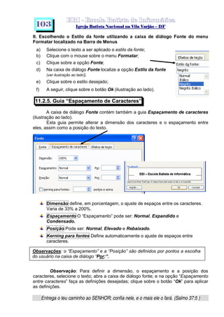   ¡ ¢ £   ¤ ¥ ¦ § ¨ ¡ ¨ ©  ¤ © ¨   ¢   ¦    ©  ¥ ¨
  !!  ## $$ ## %%  '' %% ## (( ## ))  00 11 ## 22 11 ## 33  22 ## 33 ##  44 00 55 66 77
Entrega o teu caminho ao SENHOR; confia nele, e o mais ele o fará. (Salmo 37:5 )
1 0 3
II. Escolhendo o Estilo da fonte utilizando a caixa de diálogo Fonte do menu
Formatar localizado na Barra de Menus
a) Selecione o texto a ser aplicado o estilo da fonte;
b) Clique com o mouse sobre o menu Formatar;
c) Clique sobre a opção Fonte;
d) Na caixa de diálogo Fonte localize a opção Estilo da fonte
(ver ilustração ao lado);
e) Clique sobre o estilo desejado;
f) A seguir, clique sobre o botão Ok (ilustração ao lado).
11.2.5. Guia “Espaçamento de Caracteres”
A caixa de diálogo Fonte contém também a guia Espaçamento de caracteres
(ilustração ao lado).
Esta guia permite alterar a dimensão dos caracteres e o espaçamento entre
eles, assim como a posição do texto.
Dimensão define, em porcentagem, o ajuste de espaços entre os caracteres.
Varia de 33% a 200%.
Espaçamento O “Espaçamento” pode ser: Normal, Expandido e
Condensado.
Posição Pode ser: Normal, Elevado e Rebaixado.
Kerning para fontes Define automaticamente o ajuste de espaços entre
caracteres.
Observação: Para definir a dimensão, o espaçamento e a posição dos
caracteres, selecione o texto; abra a caixa de diálogo fonte; e na opção “Espaçamento
entre caracteres” faça as definições desejadas; clique sobre o botão “Ok” para aplicar
as definições.
Observações: o “Espaçamento” e a “Posição” são definidos por pontos a escolha
do usuário na caixa de diálogo “Por:”.
 