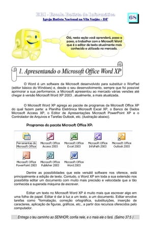   ¡ ¢ £   ¤ ¥ ¦ § ¨ ¡ ¨ ©  ¤ © ¨   ¢   ¦    ©  ¥ ¨
  !!  ## $$ ## %%  '' %% ## (( ## ))  00 11 ## 22 11 ## 33  22 ## 33 ##  44 00 55 66 77
Entrega o teu caminho ao SENHOR; confia nele, e o mais ele o fará. (Salmo 37:5 )
68
O Word é um software da Microsoft desenvolvido para substituir o WorPad
(editor básico do Windows) e, desde o seu desenvolvimento, sempre que foi possível
aprimorar a sua performance, a Microsoft apresentou ao mercado várias versões até
chegar à versão Microsoft Word XP 2003 , atualmente, a mais atualizada.
O Microsoft Word XP agrega ao pacote de programas da Microsoft Office XP
do qual fazem parte: a Planilha Eletrônica Microsoft Excel XP, o Banco de Dados
Microsoft Access XP, o Editor de Apresentações Microsoft PowerPoint XP e o
Controlador de Arquivos e Tarefas Outlook, etc. (ilustração abaixo).
8@9BADCE9GFIHPFRQTSRAVUTFTWXA`YbadcfegWh9BADQiAqprYtsupvpwexWya€‚8„ƒ
Dentre as possibilidades que este versátil software nos oferece, está
principalmente a edição de texto. Contudo, o Word XP em toda a sua extensão nos
possibilita editar um documento com muito mais precisão e velocidade que a tão
conhecida e superada máquina de escrever.
Editar um texto no Microsoft Word XP é muito mais que escrever algo em
uma folha de papel. Editar é dar à luz a um texto, a um documento. Editar envolve
tarefas como *formatação, correção ortográfica, substituições, inserção de
caracteres, aplicação de figuras, gráficos, etc., a partir dos recursos oferecidos pelo
computador.
…‡†ˆ‰‘“’h”–•i—˜”r’h™edgfih“fkjmlt—onqpr’k‘“rg’kp–ˆs‰ns—`”t”rfi—
nu—g”r”rf“‰h—˜•wpr—qv—D†xw“—qpgjefuyzf|{‡}j~prf”rf€r•ƒ‚ffuprr
„†… ’t‡tfˆ’hro}•ifup`rg’‚•‰’‹Šb•ifi—u• … —Œ†y˜’k‘h•i’ˆy˜—o}”
jmfu‘w“’hj~}rgfi’ … •w}x† }Ž—`r`f‘“fy˜’kp–je—gr`f‘
 