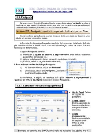   ¡ ¢ £   ¤ ¥ ¦ § ¨ ¡ ¨ ©  ¤ © ¨   ¢   ¦    ©  ¥ ¨
  !!  ## $$ ## %%  '' %% ## (( ## ))  00 11 ## 22 11 ## 33  22 ## 33 ##  44 00 55 66 77
Entrega o teu caminho ao SENHOR; confia nele, e o mais ele o fará. (Salmo 37:5 )
1 0 5
11.3. Parágrafo
De acordo com o Dicionário Eletrônico Houaiss, a acepção da palavra “parágrafo” se refere à
divisão de um texto escrito, indicada pela mudança de linha, cuja função é mostrar que as frases aí
contidas mantêm maior relação entre si do que com o restante do texto.
No Word XP, Parágrafo constitui todo período finalizado por um Enter.
Compreende-se período uma ou mais linhas de texto, um objeto de desenho, uma
tabela, um símbolo entre outras coisas.
A formatação de parágrafos poderá ser feita de forma mais detalhada, definida
por medidas exatas e ainda contar com uma visualização prévia de como ficará o
texto depois de formatado.
A opção Parágrafo permite:
I) Promover o ajuste de recuos e espaçamentos entre linhas existentes,
parágrafos; caracteres etc.;
II) Alterar o alinhamento de um parágrafo ou do texto completo;
III) E ainda, definir a paginação do documento.
I. Para acionar a caixa de diálogo Parágrafo
a) Na Barra de Menus, clique em Formatar;
b) Em seguida, clique em Parágrafo..., conforme
mostra ilustração ao lado.
Estudaremos, a seguir, os recursos das guias Recuos e espaçamento e
Quebras de linha e de página da caixa de diálogo Parágrafo.
11.3.1. Comando “Recuos e espaçamento”
• Seção Geral: Define
as opções de
parágrafo.
• Seção Recuo:
Define a posição do
texto em relação às
margens direita e
esquerda.
• Seção
Espaçamento:
Define a quantidade
de espaço entre
linhas e entre
parágrafos.
 