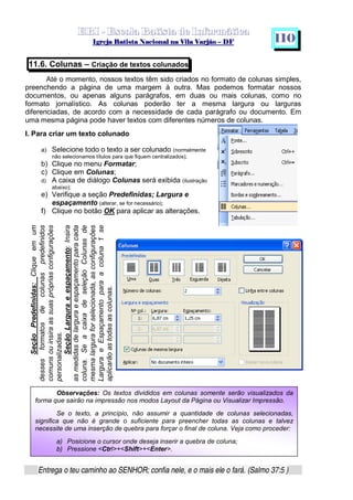   ¡ ¢ £   ¤ ¥ ¦ § ¨ ¡ ¨ ©  ¤ © ¨   ¢   ¦    ©  ¥ ¨
  !!  ## $$ ## %%  '' %% ## (( ## ))  00 11 ## 22 11 ## 33  22 ## 33 ##  44 00 55 66 77
Entrega o teu caminho ao SENHOR; confia nele, e o mais ele o fará. (Salmo 37:5 )
1 1 0
SeçãoPredefinidas:Cliqueemum
dessesformatosdecolunaspredefinidos
comunsouinsiraassuasprópriasconfigurações
personalizadas.
SeçãoLarguraeespaçamento:Insira
asmedidasdelarguraeespaçamentoparacada
coluna.SeacaixadeseleçãoColunasde
mesmalarguraforselecionada,asconfigurações
LarguraeEspaçamentoparaacoluna1se
aplicarãoastodasascolunas.
11.6. Colunas – Criação de textos colunados
Até o momento, nossos textos têm sido criados no formato de colunas simples,
preenchendo a página de uma margem à outra. Mas podemos formatar nossos
documentos, ou apenas alguns parágrafos, em duas ou mais colunas, como no
formato jornalístico. As colunas poderão ter a mesma largura ou larguras
diferenciadas, de acordo com a necessidade de cada parágrafo ou documento. Em
uma mesma página pode haver textos com diferentes números de colunas.
I. Para criar um texto colunado
a) Selecione todo o texto a ser colunado (normalmente
não selecionamos títulos para que fiquem centralizados);
b) Clique no menu Formatar;
c) Clique em Colunas;
d) A caixa de diálogo Colunas será exibida (ilustração
abaixo);
e) Verifique a seção Predefinidas; Largura e
espaçamento (alterar, se for necessário);
f) Clique no botão OK para aplicar as alterações.
Observações: Os textos divididos em colunas somente serão visualizados da
forma que sairão na impressão nos modos Layout da Página ou Visualizar Impressão.
Se o texto, a princípio, não assumir a quantidade de colunas selecionadas,
significa que não é grande o suficiente para preencher todas as colunas e talvez
necessite de uma inserção de quebra para forçar o final de coluna. Veja como proceder:
a) Posicione o cursor onde deseja inserir a quebra de coluna;
b) Pressione Ctrl+Shift+Enter.
 