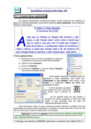   ¡ ¢ £   ¤ ¥ ¦ § ¨ ¡ ¨ ©  ¤ © ¨   ¢   ¦    ©  ¥ ¨
  !!  ## $$ ## %%  '' %% ## (( ## ))  00 11 ## 22 11 ## 33  22 ## 33 ##  44 00 55 66 77
Entrega o teu caminho ao SENHOR; confia nele, e o mais ele o fará. (Salmo 37:5 )
1 1 1
ê ëuìîíðï ñ í òóíRì ôõ†öEï÷Tìîí
ø‹ùÑú íðïkûBüqýoþÿí¡  ù£¢¥¤âù§¦©¨¦–ù£¢
¡!# $ %('0)0)( 0)1'324657#8) 9#)A@B9DCEF#)1 98)
(HGD98)PIQRFSP9 TU6VWD)0)(X8CY9¡`§Ia)D¡`Pcb#9PCY9d9eCYfT6('a!#
)89Fg9hib#9DCY9i9g)!3D9i!# TH(FprqA!3¡Bs!# THWV6P)#)8e9
t9DC vuw`#9$%BbDx8Ifyb#9!P@B€b#¡)§)(XTW9!t9D)98)C‚ƒ)wT6„(`¡x9D)
T69!ti…b8†€FbD8I‡ˆ!x¡g!# T6UV‰())D T‘9htg’%„¡I“t…CY((”©`P•T6P'
!#gT‰`8(#)u–9D`wTW0))D98)—CY9¡˜T6P)PIB™(SP9dTU6VWD)0)(e8CY9P`#I–((tv)8F`8xDp©p p
A
11.7. Criando letras capituladas
Em alguns documentos, costuma-se aplicar à letra inicial de um capítulo ou
página um formato destacado. Esse efeito chama-se letra capitulada. Como exemplo,
observe o texto abaixo:
I. Para capitular letras
a) Posicione o cursor no início do parágrafo ou selecione
o parágrafo em que terá a primeira letra capitulada;
b) Clique no menu Formatar;
c) Clique em Capitular.
d) Ao clicar em Capitular, a caixa de diálogo Capitular
será exibida (ilustração abaixo).
Você poderá escolher a posição onde irá
aparecer a letra capitulada, que pode ser:
Capitulada ou Na margem; bem como a sua
Fonte e o Tamanho: Altura da letra (ver
ilustração ao lado).
A letra capitulada apresenta
uma moldura em volta, com pontos
nas bordas. Veja o exemplo ao
lado:
Ao se apontar para um dos pontos, o
ponteiro do mouse assumirá a forma de seta
dupla, o que permitirá que se faça um
redimensionamento da letra.
Para movimentar a letra, ou seja, mudá-la de posição, posicione o ponteiro numa das
extremidades da moldura (parte hachurada): o ponteiro do mouse assumirá a forma de uma
seta com uma âncora, clique e arraste para a nova posição.
Hachurada: Que apresenta hachuras (traçado de linhas finas, paralelas e muito próximas
umas das outras, que se utiliza em desenho ou em gravura para produzir efeito de sombra ou meio-
tom) – Dicionário Eletrônico Houaiss.
 
