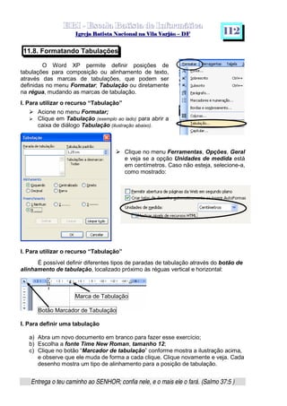   ¡ ¢ £   ¤ ¥ ¦ § ¨ ¡ ¨ ©  ¤ © ¨   ¢   ¦    ©  ¥ ¨
  !!  ## $$ ## %%  '' %% ## (( ## ))  00 11 ## 22 11 ## 33  22 ## 33 ##  44 00 55 66 77
Entrega o teu caminho ao SENHOR; confia nele, e o mais ele o fará. (Salmo 37:5 )
1 1 2
11.8. Formatando Tabulações
O Word XP permite definir posições de
tabulações para composição ou alinhamento de texto,
através das marcas de tabulações, que podem ser
definidas no menu Formatar; Tabulação ou diretamente
na régua, mudando as marcas de tabulação.
I. Para utilizar o recurso “Tabulação”
f
Acione no menu Formatar;
g Clique em Tabulação (exemplo ao lado) para abrir a
caixa de diálogo Tabulação (ilustração abaixo).
f
Clique no menu Ferramentas, Opções, Geral
e veja se a opção Unidades de medida está
em centímetros. Caso não esteja, selecione-a,
como mostrado:
I. Para utilizar o recurso “Tabulação”
É possível definir diferentes tipos de paradas de tabulação através do botão de
alinhamento de tabulação, localizado próximo às réguas vertical e horizontal:
Marca de Tabulação
Botão Marcador de Tabulação
I. Para definir uma tabulação
a) Abra um novo documento em branco para fazer esse exercício;
b) Escolha a fonte Time New Roman, tamanho 12;
c) Clique no botão “Marcador de tabulação” conforme mostra a ilustração acima,
e observe que ele muda de forma a cada clique. Clique novamente e veja. Cada
desenho mostra um tipo de alinhamento para a posição de tabulação.
 