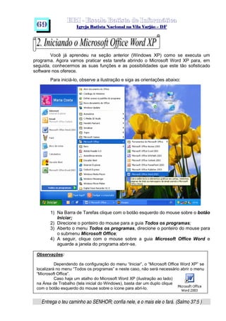   ¡ ¢ £   ¤ ¥ ¦ § ¨ ¡ ¨ ©  ¤ © ¨   ¢   ¦    ©  ¥ ¨
  !!  ## $$ ## %%  '' %% ## (( ## ))  00 11 ## 22 11 ## 33  22 ## 33 ##  44 00 55 66 77
Entrega o teu caminho ao SENHOR; confia nele, e o mais ele o fará. (Salmo 37:5 )
69
Você já aprendeu na seção anterior (Windows XP) como se executa um
programa. Agora vamos praticar esta tarefa abrindo o Microsoft Word XP para, em
seguida, conhecermos as suas funções e as possibilidades que este tão sofisticado
software nos oferece.
Para iniciá-lo, observe a ilustração e siga as orientações abaixo:
1) Na Barra de Tarefas clique com o botão esquerdo do mouse sobre o botão
Iniciar;
2) Direcione o ponteiro do mouse para a guia Todos os programas;
3) Aberto o menu Todos os programas, direcione o ponteiro do mouse para
o submenu Microsoft Office;
4) A seguir, clique com o mouse sobre a guia Microsoft Office Word e
aguarde a janela do programa abrir-se.
Observações:
Dependendo da configuração do menu “Iniciar”, o “Microsoft Office Word XP” se
localizará no menu “Todos os programas” e neste caso, não será necessário abrir o menu
“Microsoft Office”.
Caso haja um atalho do Microsoft Word XP (ilustração ao lado)
na Área de Trabalho (tela inicial do Windows), basta dar um duplo clique
com o botão esquerdo do mouse sobre o ícone para abri-lo.
 