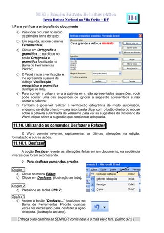   ¡ ¢ £   ¤ ¥ ¦ § ¨ ¡ ¨ ©  ¤ © ¨   ¢   ¦    ©  ¥ ¨
  !!  ## $$ ## %%  '' %% ## (( ## ))  00 11 ## 22 11 ## 33  22 ## 33 ##  44 00 55 66 77
Entrega o teu caminho ao SENHOR; confia nele, e o mais ele o fará. (Salmo 37:5 )
1 1 4
I. Para verificar a ortografia do documento
a) Posicione o cursor no início
da primeira linha do texto;
b) Em seguida, acione o menu
Ferramentas;
c) Clique em Ortografia e
gramática...; ou clique no
botão Ortografia e
gramática localizado na
Barra de Ferramentas
Padrão;
d) O Word inicia a verificação e
lhe apresenta a janela de
diálogo Verificação
ortográfica e gramática
(ilustração ao lado).
e) Para corrigir a palavra erra a palavra erra, são apresentadas sugestões, você
pode aceitar uma das sugestões ou ignorar a sugestão apresentada e não
alterar a palavra;
f) Também é possível realizar a verificação ortográfica de modo automático,
enquanto se digita o texto – para isso, basta clicar com o botão direito do mouse
sobre a palavra sublinhada de vermelho para ver as sugestões do dicionário do
Word, clique sobre a sugestão que considerar adequada.
11.10. Utilizando os comandos Desfazer e Refazer
O Word permite reverter, rapidamente, as últimas alterações na edição,
formatação e outras ações.
11.10.1. Desfazer
A opção Desfazer reverte as alterações feitas em um documento, na seqüência
inversa que foram acontecendo.
f
Para desfazer comandos errados
Opção 1
a) Clique no menu Editar;
b) Clique em Desfazer. (ilustração ao lado).
Opção 2
c) Pressione as teclas Ctrl+Z;
Opção 3
d) Acione o botão “Desfazer...” localizado na
Barra de Ferramentas Padrão quantas
vezes for necessário para desfazer a ação
desejada. (ilustração ao lado).
 
