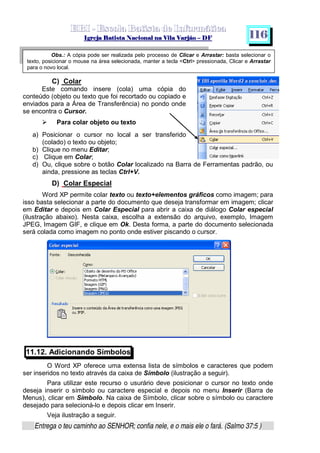   ¡ ¢ £   ¤ ¥ ¦ § ¨ ¡ ¨ ©  ¤ © ¨   ¢   ¦    ©  ¥ ¨
  !!  ## $$ ## %%  '' %% ## (( ## ))  00 11 ## 22 11 ## 33  22 ## 33 ##  44 00 55 66 77
Entrega o teu caminho ao SENHOR; confia nele, e o mais ele o fará. (Salmo 37:5 )
1 1 6
Obs.: A cópia pode ser realizada pelo processo de Clicar e Arrastar: basta selecionar o
texto, posicionar o mouse na área selecionada, manter a tecla Ctrl pressionada, Clicar e Arrastar
para o novo local.
C) Colar
Este comando insere (cola) uma cópia do
conteúdo (objeto ou texto que foi recortado ou copiado e
enviados para a Área de Transferência) no pondo onde
se encontra o Cursor.
f
Para colar objeto ou texto
a) Posicionar o cursor no local a ser transferido
(colado) o texto ou objeto;
b) Clique no menu Editar;
c) Clique em Colar;
d) Ou, clique sobre o botão Colar localizado na Barra de Ferramentas padrão, ou
ainda, pressione as teclas Ctrl+V.
D) Colar Especial
Word XP permite colar texto ou texto+elementos gráficos como imagem; para
isso basta selecionar a parte do documento que deseja transformar em imagem; clicar
em Editar e depois em Colar Especial para abrir a caixa de diálogo Colar especial
(ilustração abaixo). Nesta caixa, escolha a extensão do arquivo, exemplo, Imagem
JPEG, Imagem GIF, e clique em Ok. Desta forma, a parte do documento selecionada
será colada como imagem no ponto onde estiver piscando o cursor.
11.12. Adicionando Símbolos
O Word XP oferece uma extensa lista de símbolos e caracteres que podem
ser inseridos no texto através da caixa de Símbolo (ilustração a seguir).
Para utilizar este recurso o usurário deve posicionar o cursor no texto onde
deseja inserir o símbolo ou caractere especial e depois no menu Inserir (Barra de
Menus), clicar em Símbolo. Na caixa de Símbolo, clicar sobre o símbolo ou caractere
desejado para selecioná-lo e depois clicar em Inserir.
Veja ilustração a seguir.
 