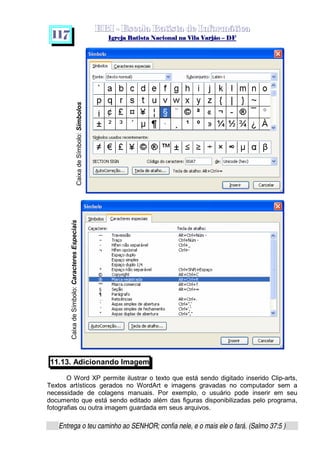   ¡ ¢ £   ¤ ¥ ¦ § ¨ ¡ ¨ ©  ¤ © ¨   ¢   ¦    ©  ¥ ¨
  !!  ## $$ ## %%  '' %% ## (( ## ))  00 11 ## 22 11 ## 33  22 ## 33 ##  44 00 55 66 77
Entrega o teu caminho ao SENHOR; confia nele, e o mais ele o fará. (Salmo 37:5 )
1 1 7
11.13. Adicionando Imagem
O Word XP permite ilustrar o texto que está sendo digitado inserido Clip-arts,
Textos artísticos gerados no WordArt e imagens gravadas no computador sem a
necessidade de colagens manuais. Por exemplo, o usuário pode inserir em seu
documento que está sendo editado além das figuras disponibilizadas pelo programa,
fotografias ou outra imagem guardada em seus arquivos.
CaixadeSímbolo:Símbolos
CaixadeSímbolo:CaracteresEspeciais
 