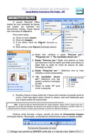  ¡ ¢ £   ¤ ¥ ¦ § ¨ ¡ ¨ ©  ¤ © ¨   ¢   ¦    ©  ¥ ¨
  !!  ## $$ ## %%  '' %% ## (( ## ))  00 11 ## 22 11 ## 33  22 ## 33 ##  44 00 55 66 77
Entrega o teu caminho ao SENHOR; confia nele, e o mais ele o fará. (Salmo 37:5 )
1 1 8
Obs.: A figura pode ser redimensionada em várias direções. Clique sobre a figura para que
apareçam os pontos de definição de tamanho nas bordas da figura. Posicione o ponteiro sobre um
desses pontos e arraste o mouse, para aumentar ou diminuir o tamanho da figura.
11.13.1 Inserindo Clip-art
O pacote Microsoft Office
dispõe de uma variedade de figuras
que podem ser inseridas nos
documentos criados. Essas figuras
são chamadas de Clip-art`s.
Para inserir basta,
a) Clicar no menu Inserir;
b) Clicar em Imagem;
c) E por último, clicar em Clip-art. (ilustração ao
lado);
d) Será exibida a tela Clip-art (ilustração abaixo)
e) Nesta tela, verifique a seção “Procurar por:”;
“Pesquisar em:” e “Os resultados devem ser:” ;
f) Seção “Procurar por:” Digite uma palavra ou frase
que descreva o tipo de clipes que serão procurados ou
digite todo ou parte do nome de arquivo do clipe,
(ilustração ao lado).
g) Seção “Pesquisar em:” - Selecione uma ou mais
coleções a serem pesquisadas;
h) “Os resultados devem
ser:” Selecione uma das
opções conforme ilustração
ao lado;
i) Clique no botão “Ir” para
iniciar a pesquisa;
j) Escolha a figura e clique sobre ela. A figura será inserida na posição atual do
cursor. Caso haja algum texto à frente ou abaixo, este será deslocado para
que a figura possa ser posicionada.
Pode-se ainda formatar a figura, através da barra de Ferramentas Imagem
(ilustração abaixo). 0bservação: Já estudamos anteriormente cada um desses botões.
Ferramenta Disposição do texto
 