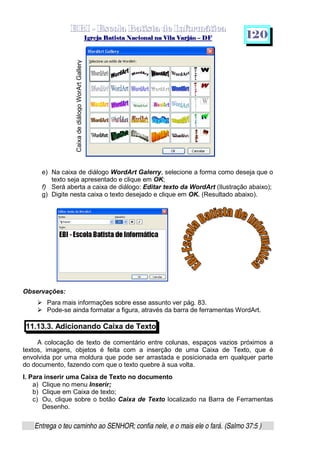   ¡ ¢ £   ¤ ¥ ¦ § ¨ ¡ ¨ ©  ¤ © ¨   ¢   ¦    ©  ¥ ¨
  !!  ## $$ ## %%  '' %% ## (( ## ))  00 11 ## 22 11 ## 33  22 ## 33 ##  44 00 55 66 77
Entrega o teu caminho ao SENHOR; confia nele, e o mais ele o fará. (Salmo 37:5 )
1 2 0
e) Na caixa de diálogo WordArt Galerry, selecione a forma como deseja que o
texto seja apresentado e clique em OK;
f) Será aberta a caixa de diálogo: Editar texto da WordArt (Ilustração abaixo);
g) Digite nesta caixa o texto desejado e clique em OK. (Resultado abaixo).
Observações:
h
Para mais informações sobre esse assunto ver pág. 83.h
Pode-se ainda formatar a figura, através da barra de ferramentas WordArt.
11.13.3. Adicionando Caixa de Texto
A colocação de texto de comentário entre colunas, espaços vazios próximos a
textos, imagens, objetos é feita com a inserção de uma Caixa de Texto, que é
envolvida por uma moldura que pode ser arrastada e posicionada em qualquer parte
do documento, fazendo com que o texto quebre à sua volta.
I. Para inserir uma Caixa de Texto no documento
a) Clique no menu Inserir;
b) Clique em Caixa de texto;
c) Ou, clique sobre o botão Caixa de Texto localizado na Barra de Ferramentas
Desenho.
CaixadediálogoWorArtGallery
 