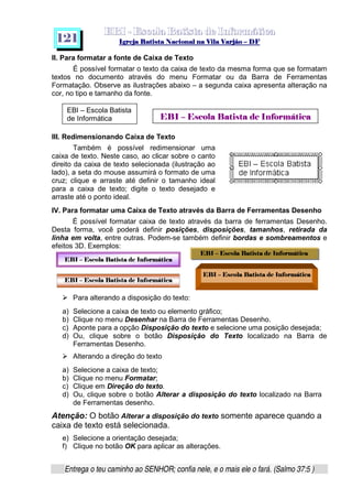   ¡ ¢ £   ¤ ¥ ¦ § ¨ ¡ ¨ ©  ¤ © ¨   ¢   ¦    ©  ¥ ¨
  !!  ## $$ ## %%  '' %% ## (( ## ))  00 11 ## 22 11 ## 33  22 ## 33 ##  44 00 55 66 77
Entrega o teu caminho ao SENHOR; confia nele, e o mais ele o fará. (Salmo 37:5 )
1 2 1
II. Para formatar a fonte de Caixa de Texto
É possível formatar o texto da caixa de texto da mesma forma que se formatam
textos no documento através do menu Formatar ou da Barra de Ferramentas
Formatação. Observe as ilustrações abaixo – a segunda caixa apresenta alteração na
cor, no tipo e tamanho da fonte.
III. Redimensionando Caixa de Texto
Também é possível redimensionar uma
caixa de texto. Neste caso, ao clicar sobre o canto
direito da caixa de texto selecionada (ilustração ao
lado), a seta do mouse assumirá o formato de uma
cruz; clique e arraste até definir o tamanho ideal
para a caixa de texto; digite o texto desejado e
arraste até o ponto ideal.
IV. Para formatar uma Caixa de Texto através da Barra de Ferramentas Desenho
É possível formatar caixa de texto através da barra de ferramentas Desenho.
Desta forma, você poderá definir posições, disposições, tamanhos, retirada da
linha em volta, entre outras. Podem-se também definir bordas e sombreamentos e
efeitos 3D. Exemplos:
h
Para alterando a disposição do texto:
a) Selecione a caixa de texto ou elemento gráfico;
b) Clique no menu Desenhar na Barra de Ferramentas Desenho.
c) Aponte para a opção Disposição do texto e selecione uma posição desejada;
d) Ou, clique sobre o botão Disposição do Texto localizado na Barra de
Ferramentas Desenho.
h
Alterando a direção do texto
a) Selecione a caixa de texto;
b) Clique no menu Formatar;
c) Clique em Direção do texto.
d) Ou, clique sobre o botão Alterar a disposição do texto localizado na Barra
de Ferramentas desenho.
Atenção: O botão Alterar a disposição do texto somente aparece quando a
caixa de texto está selecionada.
e) Selecione a orientação desejada;
f) Clique no botão OK para aplicar as alterações.
i™jlk m ionqp!r”s‰tujot€vxw‘nyvzt|{~}YkD€r”‚Dƒi„€vxw…p€tEBI – Escola Batista
de Informática
†¥‡‰ˆ Š †¥‹ŒŽx’‘w‡~‘x“•”–‹—“4‘B˜q™ˆ…š›ŽHœ7žU“•”–Œ‘
†¥‡‰ˆ Š †¥‹ŒŽx’‘w‡~‘x“•”–‹—“4‘B˜q™ˆ…š›ŽHœ7žU“•”–Œ‘
†¥‡‰ˆ Š †¥‹ŒŽx’‘w‡~‘x“•”–‹—“4‘B˜q™ˆ…š›ŽHœ7žU“•”–Œ‘
†¥‡‰ˆ Š †¥‹ŒŽx’‘w‡~‘x“•”–‹—“4‘B˜q™ˆ…š›ŽHœ7žU“•”–Œ‘
 
