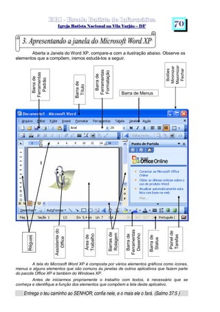   ¡ ¢ £   ¤ ¥ ¦ § ¨ ¡ ¨ ©  ¤ © ¨   ¢   ¦    ©  ¥ ¨
  !!  ## $$ ## %%  '' %% ## (( ## ))  00 11 ## 22 11 ## 33  22 ## 33 ##  44 00 55 66 77
Entrega o teu caminho ao SENHOR; confia nele, e o mais ele o fará. (Salmo 37:5 )
7 0
Barrade
Ferramentas
Padrão
Barrade
Título
Aberta a Janela do Word XP, compare-a com a ilustração abaixo. Observe os
elementos que a compõem, iremos estudá-los a seguir.
A tela do Microsoft Word XP é composta por vários elementos gráficos como ícones,
menus e alguns elementos que são comuns às janelas de outros aplicativos que fazem parte
do pacote Office XP e também do Windows XP.
Antes de iniciarmos propriamente o trabalho com textos, é necessário que se
conheça e identifique a função dos elementos que compõem a tela deste aplicativo.
Barra de Menus
Assistentedo
Office
Réguas
Áreade
Trabalho
Barrasde
Rolagem
Botões
Minimizar
Maximizar
Fechar
Painelde
Tarefas
Barrade
Ferramentas
Formatação
Barrade
Status
Barrade
Ferramentas
Desenho
 